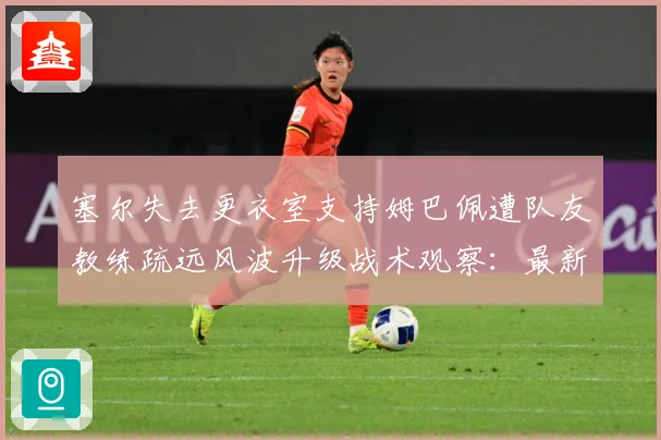 塞尔失去更衣室支持姆巴佩遭队友教练疏远风波升级战术观察：最新赛事动态与深度分析