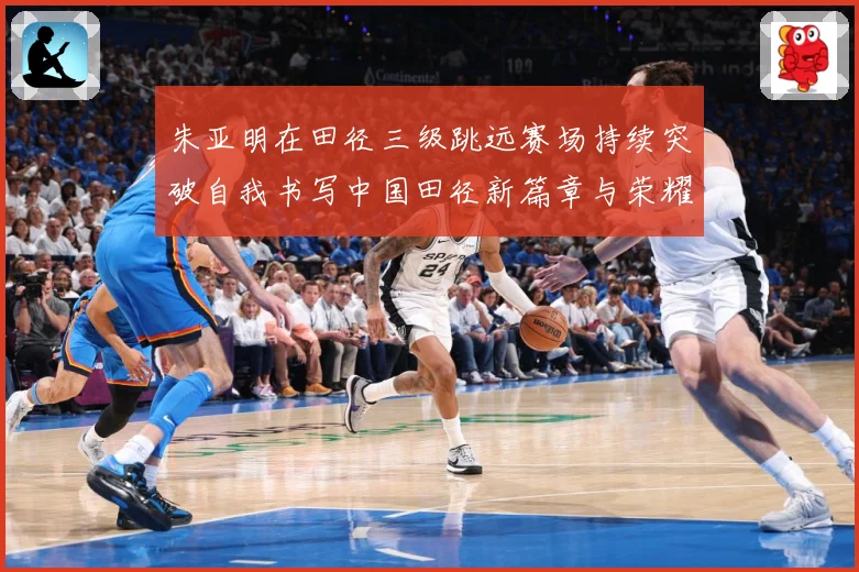 朱亚明在田径三级跳远赛场持续突破自我书写中国田径新篇章与荣耀征程：最新赛事动态与深度分析