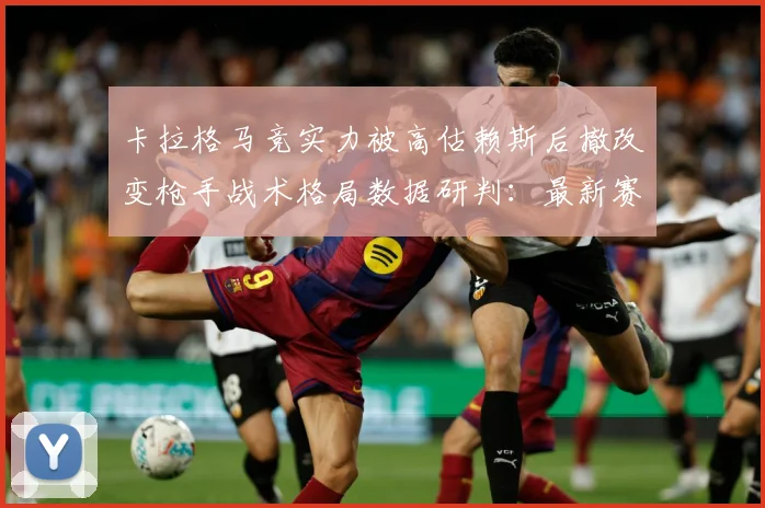 卡拉格马竞实力被高估赖斯后撤改变枪手战术格局数据研判：最新赛事动态与深度分析