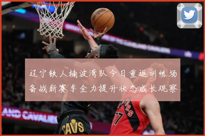 辽宁铁人楠波湾队今日重返训练场备战新赛季全力提升状态成长观察：最新赛事动态与深度分析
