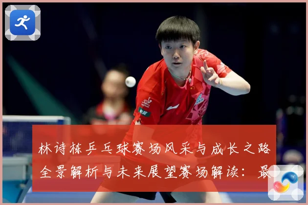 林诗栋乒乓球赛场风采与成长之路全景解析与未来展望赛场解读：最新赛事动态与深度分析