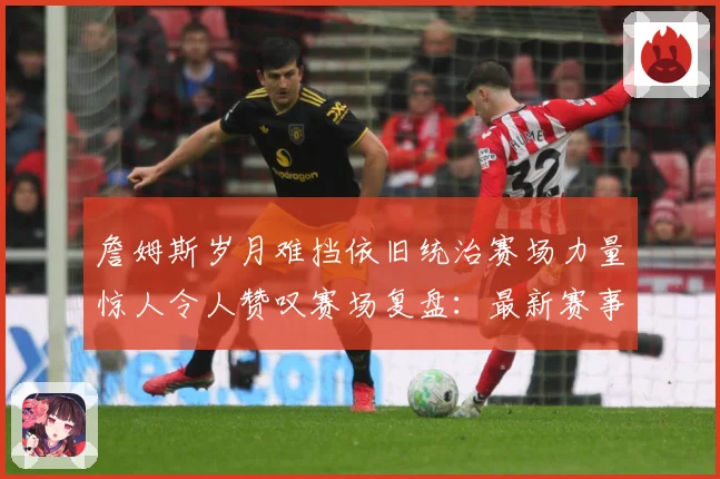 詹姆斯岁月难挡依旧统治赛场力量惊人令人赞叹赛场复盘：最新赛事动态与深度分析