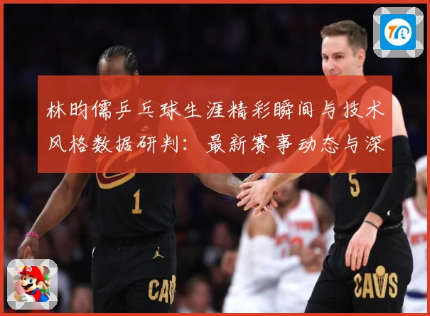林昀儒乒乓球生涯精彩瞬间与技术风格数据研判：最新赛事动态与深度分析