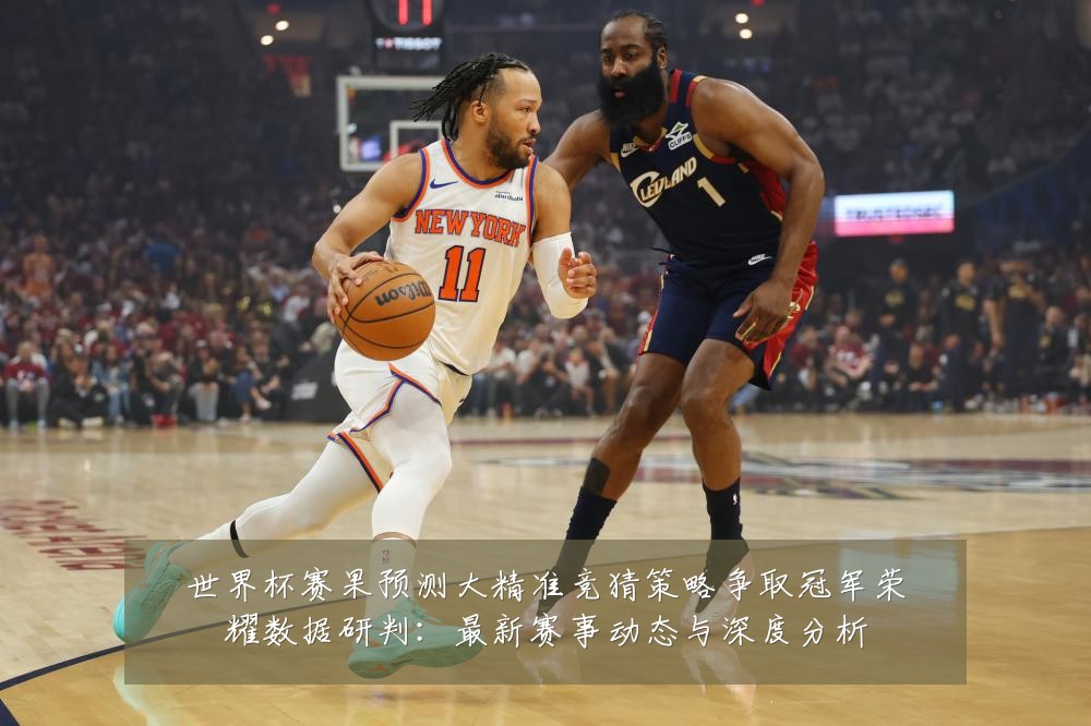 世界杯赛果预测大精准竞猜策略争取冠军荣耀数据研判：最新赛事动态与深度分析