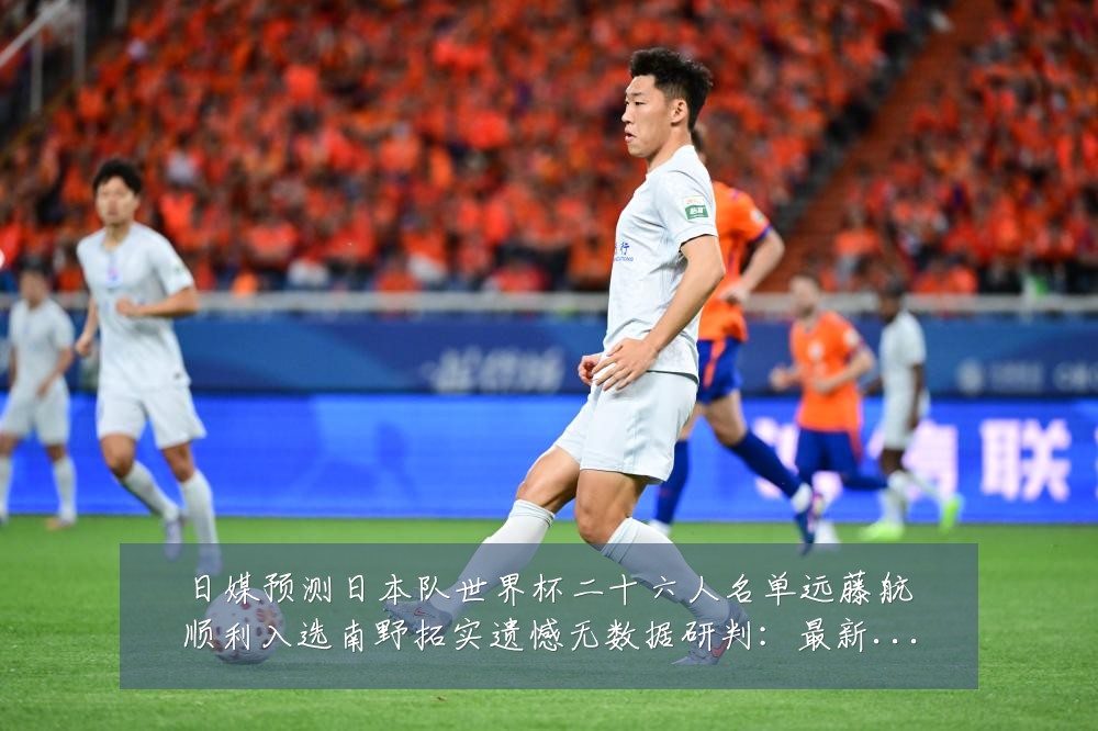 日媒预测日本队世界杯二十六人名单远藤航顺利入选南野拓实遗憾无数据研判：最新赛事动态与深度分析