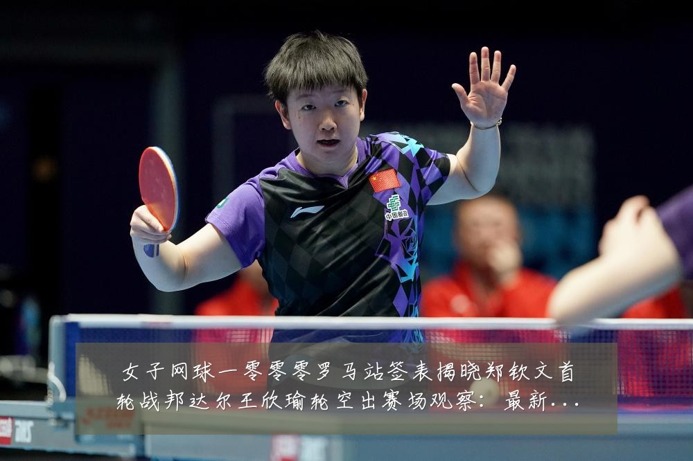 女子网球一零零零罗马站签表揭晓郑钦文首轮战邦达尔王欣瑜轮空出赛场观察：最新赛事动态与深度分析